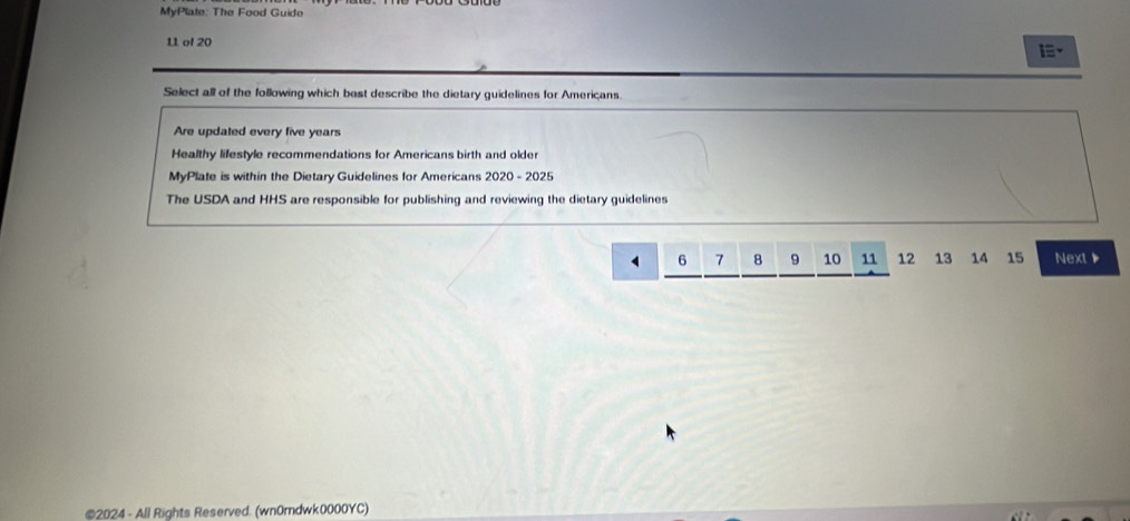 MyPlate: The Food Guido
11 of 20
Select all of the following which bast describe the dietary guidelines for Americans.
Are updated every five years
Healthy lifestyle recommendations for Americans birth and older
MyPlate is within the Dietary Guidelines for Americans 2020 - 2025
The USDA and HHS are responsible for publishing and reviewing the dietary guidelines
6 7 8 9 10 11 12 13 14 15 Next 
©2024 - All Rights Reserved. (wn0rdwk0000YC)