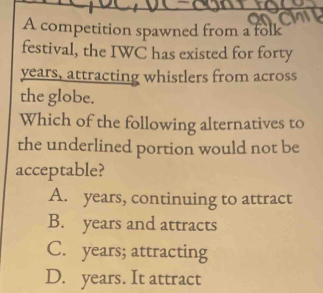 A competition spawned from a folk
festival, the IWC has existed for forty
years, attracting whistlers from across
the globe.
Which of the following alternatives to
the underlined portion would not be
acceptable?
A. years, continuing to attract
B. years and attracts
C. years; attracting
D. years. It attract