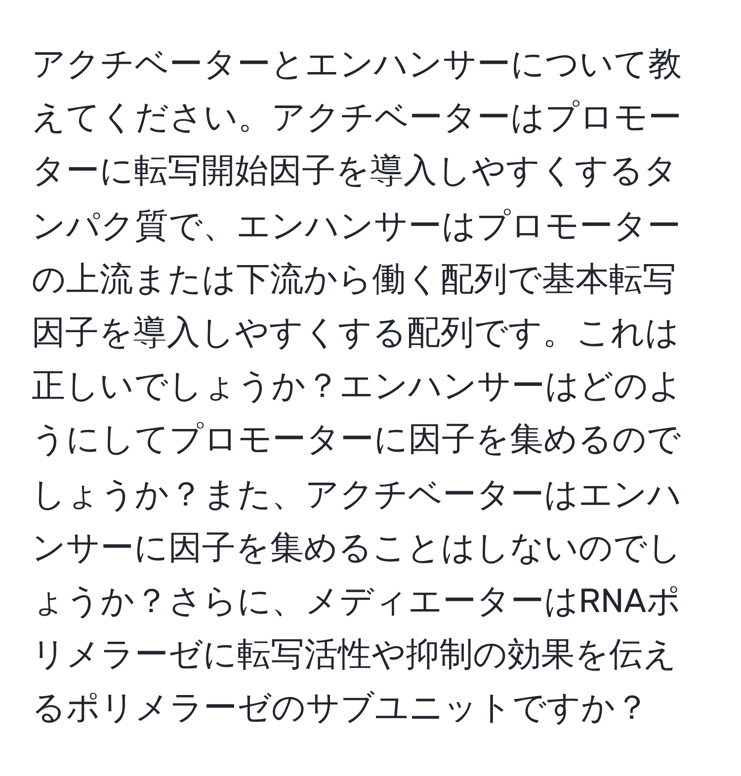 アクチベーターとエンハンサーについて教えてください。アクチベーターはプロモーターに転写開始因子を導入しやすくするタンパク質で、エンハンサーはプロモーターの上流または下流から働く配列で基本転写因子を導入しやすくする配列です。これは正しいでしょうか？エンハンサーはどのようにしてプロモーターに因子を集めるのでしょうか？また、アクチベーターはエンハンサーに因子を集めることはしないのでしょうか？さらに、メディエーターはRNAポリメラーゼに転写活性や抑制の効果を伝えるポリメラーゼのサブユニットですか？