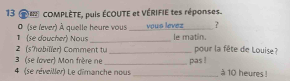 COMPLÈTE, puis ÉCOUTE et VÉRIFIE tes réponses. 
0 (se lever) À quelle heure vous vous levez _? 
1 (se doucher) Nous _le matin. 
2 (s’habiller) Comment tu _pour la fête de Louise? 
3 (se laver) Mon frère ne _pas ! 
4 (se réveiller) Le dimanche nous _à 10 heures !