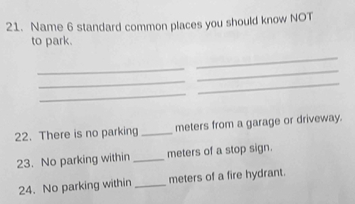 Name 6 standard common places you should know NOT 
to park. 
_ 
_ 
_ 
_ 
_ 
_ 
22. There is no parking _ meters from a garage or driveway. 
23. No parking within _meters of a stop sign. 
24. No parking within _meters of a fire hydrant.