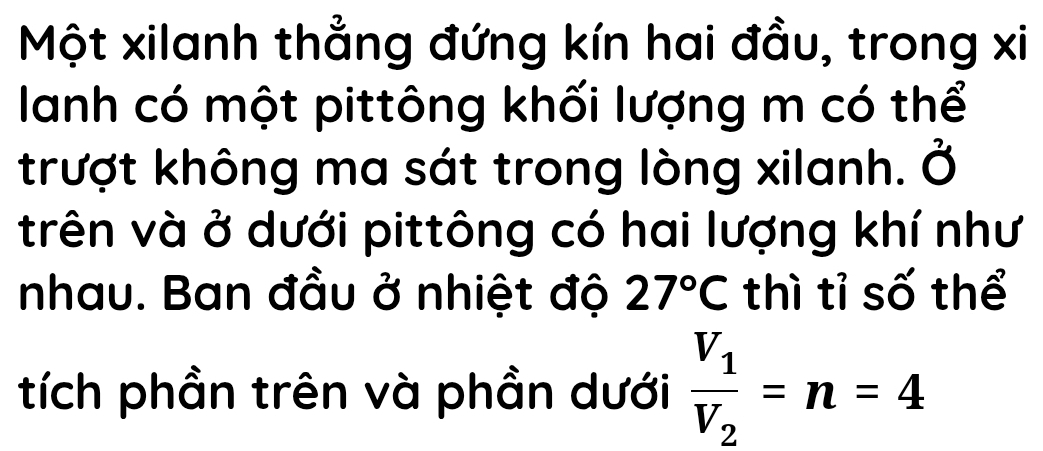 Một xilanh thẳng đứng kín hai đầu, trong xi 
lanh có một pittông khối lượng m có thể 
trượt không ma sát trong lòng xilanh. Ở 
trên và ở dưới pittông có hai lượng khí như 
nhau. Ban đầu ở nhiệt độ 27°C thì tỉ số thể 
tích phần trên và phần dưới frac V_1V_2=n=4