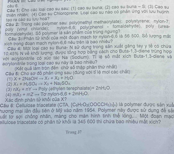 Cho các loại cao su sau: (1) cao su buna; (2) cao su buna - S; (3) Cao su
thiên nhiên; (4) Cao su Chloroprene. Loại cao su nào có phản ứng với lưu huỳnh
tạo ra cao su lưu hoá?
Câu 2: Trong các polymer sau: poly(methyl methacrylate); polystyrene; nylon-7:
poly (vinyl chloride); nylon-6,6; poly(phenol - fomaldehyde), poly (urea-
formaldehyde). Số polymer là sản phẩm của trùng ngưng?
Câu 3: Phân tử khối của một đoạn mạch tơ nylon-6,6 là 56 500. Số lượng mắt
xích trong đoạn mạch nylon-6,6 nêu trên là bao nhiêu?
Câu 4: Một loại cao su Buna- N sử dụng trong sản xuất găng tay y tế có chứa
10,45% N về khổi lượng, được tổng hợp bằng cách cho Buta-1,3-diene trùng hợp
với acrylonitrile có xúc tác Na (Sodium). Tỉ lệ số mắt xích Buta-1,3-diene và
acrylonitrile trong loại cao su này là bao nhiêu?
(Kết quả lằm tròn đến chữ số thập phân thứ nhất)
Câu 5: Cho sơ đồ phản ứng sau (đúng với tỉ lệ mol các chất):
(1) X+2NaOHto X_1+X_2+H_2O.
(2) X_1+H_2SO_4to X_3+Na_2SO_4.
(3) nX_2+nYto Poly (ethylen terephalate) +2nH_2O.
(4) mX_3+mZto To'nylon-6,6+2mH_2O.
Xác định phân tử khối của X?
Câu 6: Cellulose triacetate (CTA,[C_6H_7O_2(OOCCH_3)_3]_n) là polymer được sản xuấ
hương mại lần đầu tiên ở Mỹ vào năm 1954. Polymer này được sử dụng để sản
uất tờ sợi chống nhăn, màng cho màn hình tinh thể lỏng,... Một đoạn mạc
ellulose triacetate có phân tử khối là 345 600 thì chứa bao nhiêu mắt xích?
Trang 37