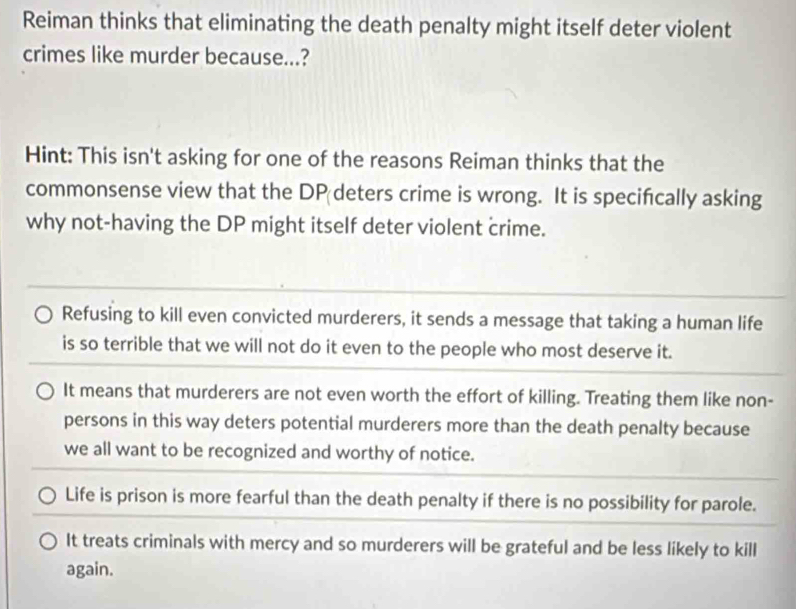 Reiman thinks that eliminating the death penalty might itself deter violent
crimes like murder because...?
Hint: This isn't asking for one of the reasons Reiman thinks that the
commonsense view that the DP deters crime is wrong. It is specifcally asking
why not-having the DP might itself deter violent crime.
Refusing to kill even convicted murderers, it sends a message that taking a human life
is so terrible that we will not do it even to the people who most deserve it.
It means that murderers are not even worth the effort of killing. Treating them like non-
persons in this way deters potential murderers more than the death penalty because
we all want to be recognized and worthy of notice.
Life is prison is more fearful than the death penalty if there is no possibility for parole.
It treats criminals with mercy and so murderers will be grateful and be less likely to kill
again.