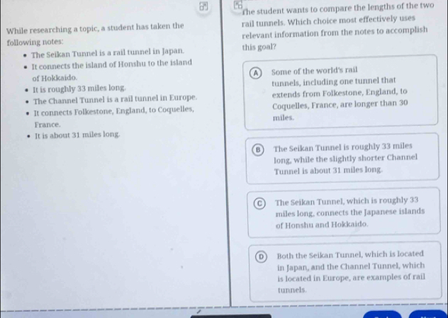 The student wants to compare the lengths of the two
While researching a topic, a student has taken the rail tunnels. Which choice most effectively uses
following notes: relevant information from the notes to accomplish
The Seikan Tunnel is a rail tunnel in Japan. this goal?
It connects the island of Honshu to the island
of Hokkaido. A Some of the world's rail
It is roughly 33 miles long. tunnels, including one tunnel that
The Channel Tunnel is a rail tunnel in Europe. extends from Folkestone, England, to
It connects Folkestone, England, to Coquelles, Coquelles, France, are longer than 30
France. miles.
It is about 31 miles long.
B) The Seikan Tunnel is roughly 33 miles
long, while the slightly shorter Channel
Tunnel is about 31 miles long.
C) The Seikan Tunnel, which is roughly 33
miles long, connects the Japanese islands
of Honshu and Hokkaido.
D Both the Seikan Tunnel, which is located
in Japan, and the Channel Tunnel, which
is located in Europe, are examples of rail
tunnels.