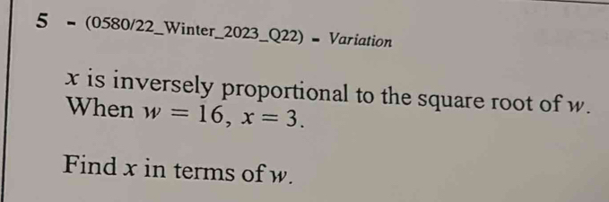 5 = (0580/22_Winter_2023_Q22) = Variation
x is inversely proportional to the square root of w. 
When w=16, x=3. 
Find x in terms of w.