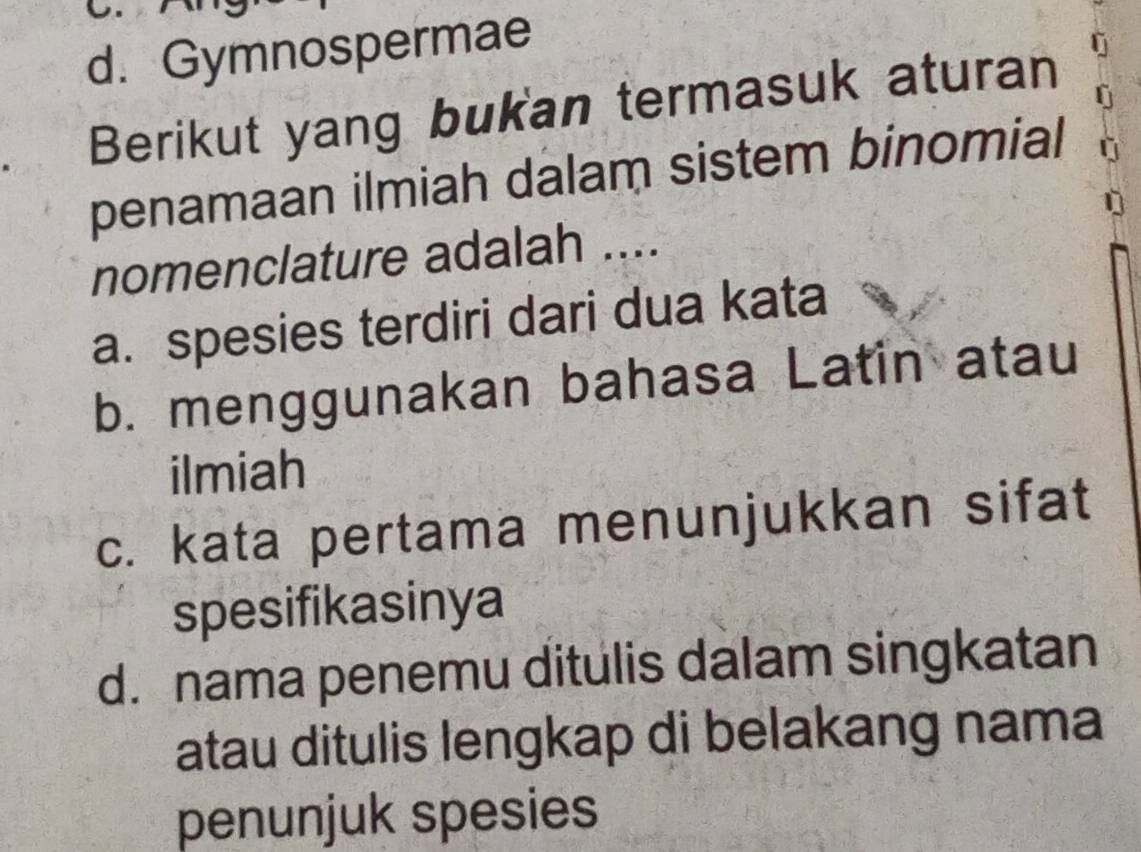 d. Gymnospermae
a Berikut yang bukan termasuk aturan
penamaan ilmiah dalam sistem binomial
nomenclature adalah ....
a. spesies terdiri dari dua kata
b. menggunakan bahasa Latin atau
ilmiah
c. kata pertama menunjukkan sifat
spesifikasinya
d. nama penemu ditulis dalam singkatan
atau ditulis lengkap di belakang nama
penunjuk spesies