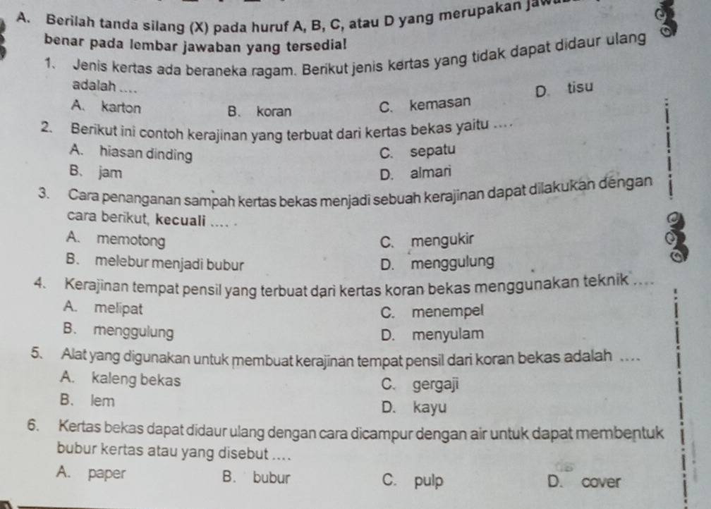 Berilah tanda silang (X) pada huruf A, B, C, atau D yang merupakan Jaw o
benar pada lembar jawaban yang tersedia!
1、 Jenis kertas ada beraneka ragam. Berikut jenis kertas yang tidak dapat didaur ulang
adalah .... D. tisu
A. karton C. kemasan
B. koran 1
2. Berikut ini contoh kerajinan yang terbuat dari kertas bekas yaitu …
A. hiasan dinding C. sepatu
B. jam D. almari
3. Cara penanganan sampah kertas bekas menjadi sebuah kerajinan dapät dilakukan dengan
cara berikut, kecuali .... .
A. memotong C. mengukir
3
B. melebur menjadi bubur D. menggulung
a
4. Kerajinan tempat pensil yang terbuat dari kertas koran bekas menggunakan teknik ...
A. melipat C. menempel
B. menggulung
D. menyulam
5. Alat yang digunakan untuk membuat kerajinan tempat pensil dari koran bekas adalah .
A. kaleng bekas C. gergaji
B. lem D. kayu
6. Kertas bekas dapat didaur ulang dengan cara dicampur dengan air untuk dapat membentuk
bubur kertas atau yang disebut ....
A. paper B. bubur C. pulp D. cover