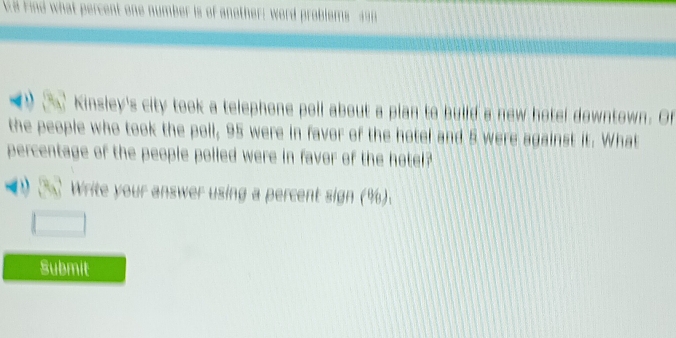 a Find what percent one number 
Kinsley's city took a telephone poll about a plan to build a new hotel downtown. Of 
the people who took the poll, 95 were in favor of the hotel and 5 were against it. What 
percentage of the people polled were in favor of the hotel? 
Write your answer using a percent sign (%). 
Submit