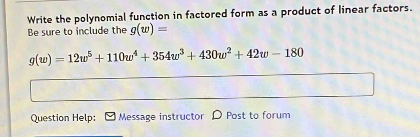 Write the polynomial function in factored form as a product of linear factors. 
Be sure to include the g(w)=
g(w)=12w^5+110w^4+354w^3+430w^2+42w-180
Question Help: Message instructor D Post to forum