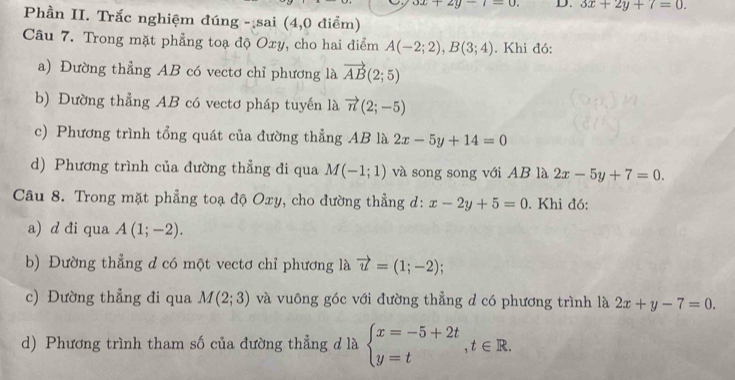 3x+2y-1=0. D. 3x+2y+7=0. 
Phần II. Trắc nghiệm đúng - sai (4,0 điểm)
Câu 7. Trong mặt phẳng toạ độ Oxy, cho hai điểm A(-2;2), B(3;4). Khi đó:
a) Đường thẳng AB có vectơ chỉ phương là vector AB(2;5)
b) Dường thẳng AB có vectơ pháp tuyến là vector n(2;-5)
c) Phương trình tổng quát của đường thẳng AB là 2x-5y+14=0
d) Phương trình của đường thẳng đi qua M(-1;1) và song song với AB là 2x-5y+7=0. 
Câu 8. Trong mặt phẳng toạ độ Oxy, cho đường thẳng d: x-2y+5=0. Khi đó:
a) d đi qua A(1;-2). 
b) Đường thẳng d có một vectơ chỉ phương là vector u=(1;-2); 
c) Đường thẳng đi qua M(2;3) và vuông góc với đường thẳng d có phương trình là 2x+y-7=0. 
d) Phương trình tham số của đường thẳng d là beginarrayl x=-5+2t y=tendarray.  ,t∈ R.