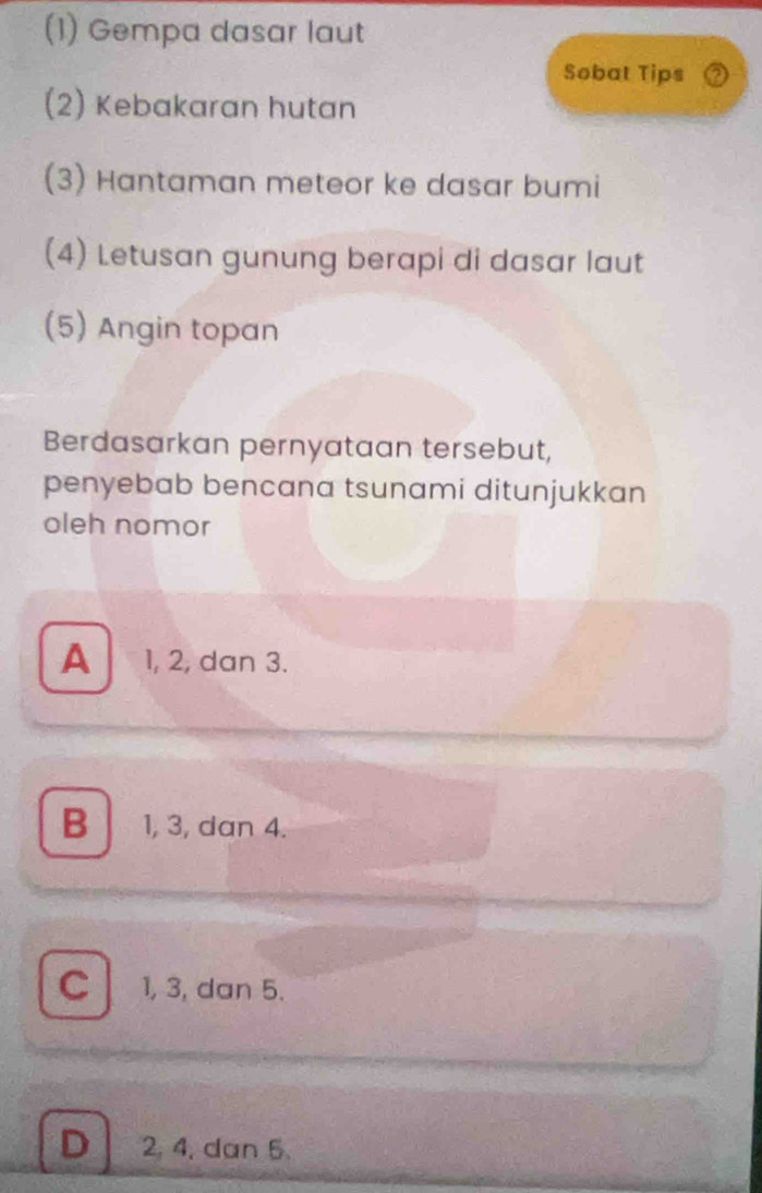 (1) Gempa dasar laut
Sobat Tips
(2) Kebakaran hutan
(3) Hantaman meteor ke dasar bumi
(4) Letusan gunung berapi di dasar laut
(5) Angin topan
Berdasarkan pernyataan tersebut,
penyebab bencana tsunami ditunjukkan
oleh nomor
A 1, 2, dan 3.
B 1, 3, dan 4.
C 1, 3, dan 5.
D 2, 4, dan 5.