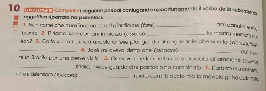 COMPLETAMENT Completa i seguenti periodi coniugando opportunamente il verbo della subordinata 
oggettiva riportato tra parentesi. 
1. Non vorrei che quell’incapace del giardiniere (fare)_ 
altri danni alle mie 
piante. 2. Ti ricordi che domani in piazza (esserci)_ 
la mostra mercato dei 
fiori? 3. Colto sul fatto, il ladruncolo chiese piangendo al negoziante che non lo (denunciare) 
_4. José mi aveva detto che (andare)_ 
dai non- 
ni in Brasile per una breve visita. 5. Credevo che la ricetta della crostata di amarene (essere) 
_facile, invece guarda che pasticcio ho combinato! 6. L'arbitro era convinto 
che il difensore (toccare) _Ia palla con il braccio, ma la moviola gli ha dato torto.