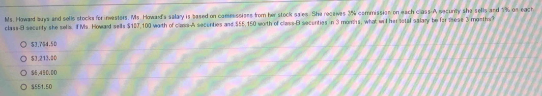 Ms. Howard buys and sells stocks for investors. Ms. Howard's salary is based on commissions from her stock sales. She receives 3% commission on each class-A security she sells and 1% on each
class-B security she sells. If Ms. Howard sells $107,100 worth of class-A secunties and. $55,150 worth of class-B securities in 3 months, what will her total salary be for these 3 months?
$3,764.50
$3,213.00
$6,490.00
$551.50