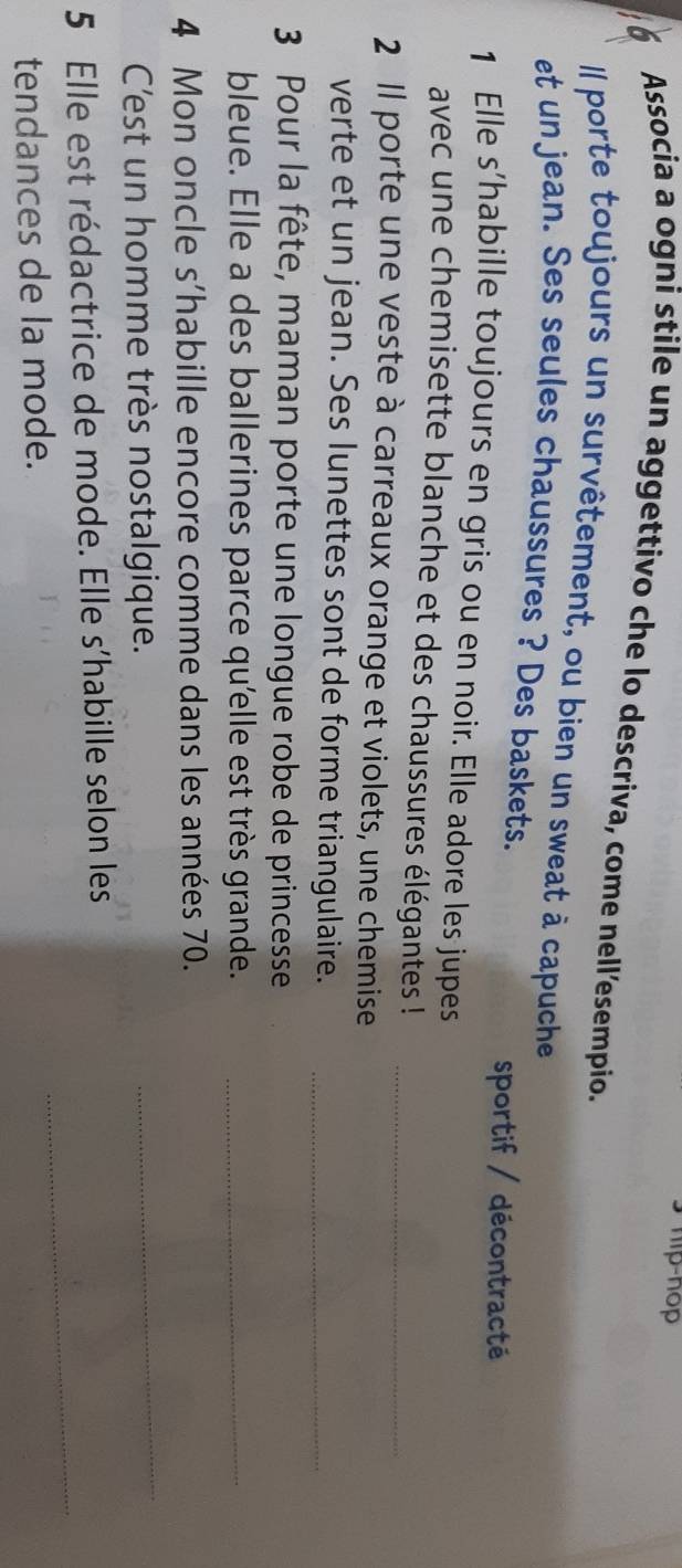 hip-nop
Associa a ogni stile un aggettivo che lo descriva, come nell’esempio.
Il porte toujours un survêtement, ou bien un sweat à capuche
et un jean. Ses seules chaussures ? Des baskets.
sportif / décontracté
1 Elle s’habille toujours en gris ou en noir. Elle adore les jupes
avec une chemisette blanche et des chaussures élégantes !
2 Il porte une veste à carreaux orange et violets, une chemise_
verte et un jean. Ses lunettes sont de forme triangulaire._
3 Pour la fête, maman porte une longue robe de princesse
bleue. Elle a des ballerines parce qu'elle est très grande._
4 Mon oncle s’habille encore comme dans les années 70.
C'est un homme très nostalgique.
_
_
5 Elle est rédactrice de mode. Elle s'habille selon les
tendances de la mode.