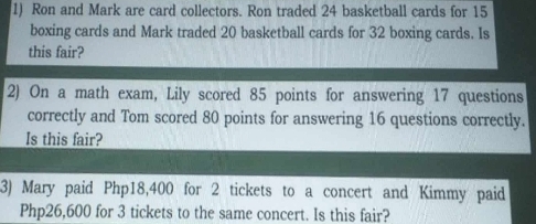 Ron and Mark are card collectors. Ron traded 24 basketball cards for 15
boxing cards and Mark traded 20 basketball cards for 32 boxing cards. Is 
this fair? 
2) On a math exam, Lily scored 85 points for answering 17 questions 
correctly and Tom scored 80 points for answering 16 questions correctly. 
Is this fair? 
3) Mary paid Php18,400 for 2 tickets to a concert and Kimmy paid
Php26,600 for 3 tickets to the same concert. Is this fair?