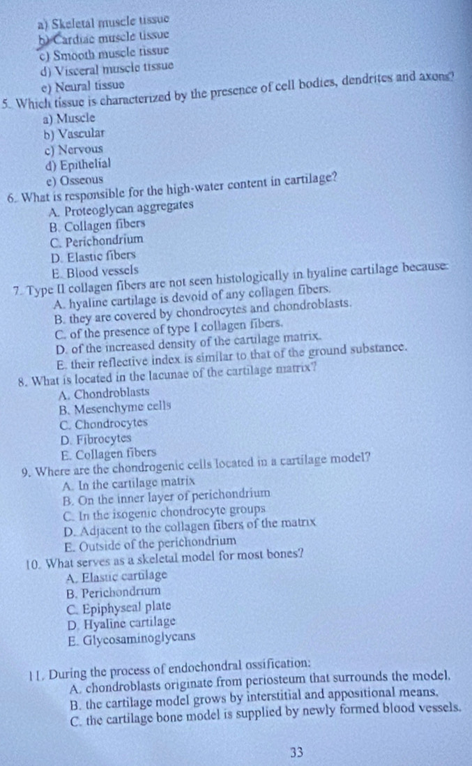 a) Skeletal muscle tissue
b) Cardiae musele tissue
c) Smooth muscle tissue
d) Visceral muscle tissue
e) Neural tíssuo
5. Which tissue is characterized by the presence of cell bodies, dendrites and axons?
a) Muscle
b) Vascular
c) Nervous
d) Epithelial
e) Osseous
6. What is responsible for the high-water content in cartilage?
A. Proteoglycan aggregates
B. Collagen fibers
C. Perichondrium
D. Elastic fibers
E Blood vessels
7. Type II collagen fibers are not seen histologically in hyaline cartilage because:
A. hyaline cartilage is devoid of any collagen fibers.
B. they are covered by chondrocytes and chondroblasts.
C. of the presence of type I collagen fibers.
D. of the increased density of the cartilage matrix.
E. their reflective index is similar to that of the ground substance.
8. What is located in the lacunae of the cartilage matrix?
A. Chondroblasts
B. Mesenchyme cells
C. Chandrocytes
D. Fibrocytes
E. Collagen fibers
9. Where are the chondrogenic cells located in a cartilage model?
A. In the cartilage matrix
B. On the inner layer of perichondrium
C. In the isogenic chondrocyte groups
D. Adjacent to the collagen fibers of the matrix
E. Outside of the perichondrium
10. What serves as a skeletal model for most bones?
A. Elastic cartilage
B. Perichondrium
C. Epiphyseal plate
D. Hyaline cartilage
E. Glycosaminoglycans
11. During the process of endochondral ossification:
A. chondroblasts originate from periosteum that surrounds the model,
B. the cartilage model grows by interstitial and appositional means.
C. the cartilage bone model is supplied by newly formed blood vessels.
33