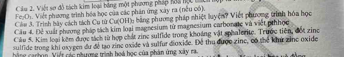 Viết sơ đồ tách kim loại bằng một phương pháp hoa hộc thích hộ
Fe_2O_3. Viết phương trình hóa học của các phản ứng xảy ra (nếu có). 
Câu 3. Trình bày cách tách Cu từ Cu(OH): 2 bằng phương pháp nhiệt luyện? Viết phương trình hóa học 
Câu 4. Đề xuất phương pháp tách kim loại magnesium từ magnesium carbonate và viết pthhọc 
Câu 5. Kim loại kẽm được tách từ hợp chất zinc sulfide trong khoáng vật sphalerite. Trước tiên, đốt zinc 
sulfide trong khí oxygen dư để tạo zinc oxide và sulfur dioxide. Để thu được zinc, có thể khủ zinc oxide 
hằng carbon. Viết các phượng trình hoá học của phản ứng xảy ra.