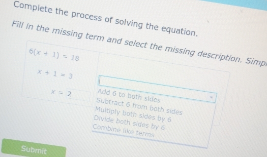 Complete the process of solving the equation.
Fill in the missing term and select the missing description. Simp
6(x+1)=18
x+1=3
Add 6 to both sides
x=2 Subtract 6 from both sides
Multiply both sides by 6
Divide both sides by 6
Combine like terms
Submit