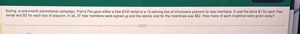 During a one-month promotional campaign, Fran's Flix gave either a free DVD rental or a 12 -serving box of microwave popcorn to new members. It cost the store $1 for each free 
rental and $2 for each box of popcorn. In all, 37 new members were signed up and the store's cost for the incentives was $62. How many of each incentive were given away?