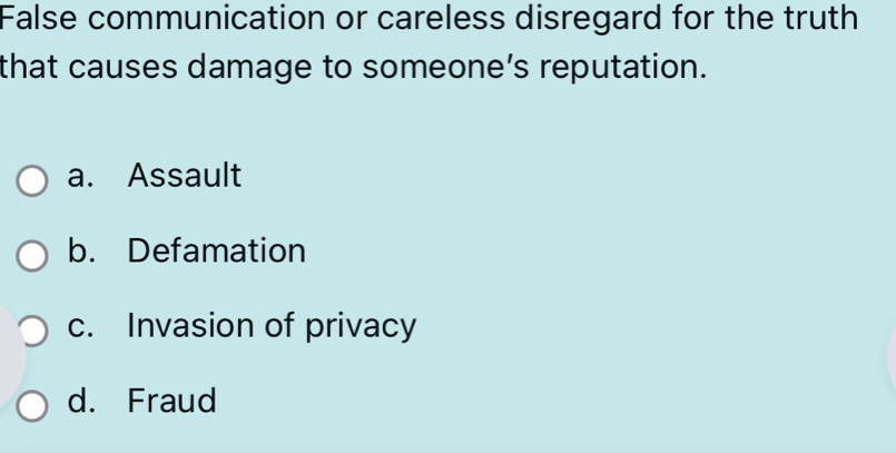 False communication or careless disregard for the truth
that causes damage to someone’s reputation.
a. Assault
b. Defamation
c. Invasion of privacy
d. Fraud