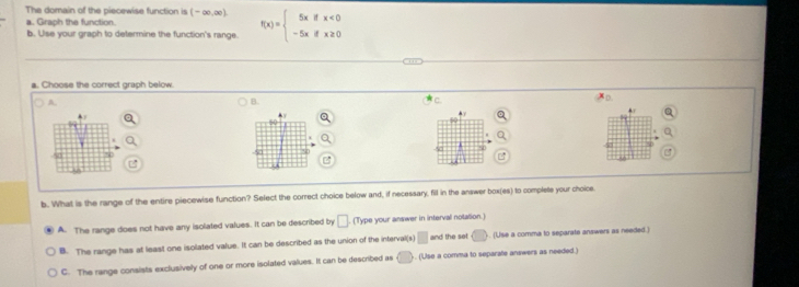 The domain of the piecewise function is (-∈fty ,∈fty ) f(x)=beginarrayl 5xifx<0 -5xifx≥ 0endarray.
a. Graph the function.
b. Ulse your graph to determine the function's range.
a. Choose the correct graph below.
A.
B
D
←
40
74
50
b. What is the range of the entire piecewise function? Select the correct choice below and, if necessary, fill in the answer box(es) to complete your choice
A. The range does not have any isolated values. It can be described by □. (Type your answer in interval notation.)
B. The range has at least one isolated value. It can be described as the union of the interval(s) □ and the set ) . (Use a comma to separate answers as needed.)
C. The range consists exclusively of one or more isolated values. It can be described as ) . (Use a comma to separate answers as needed.)