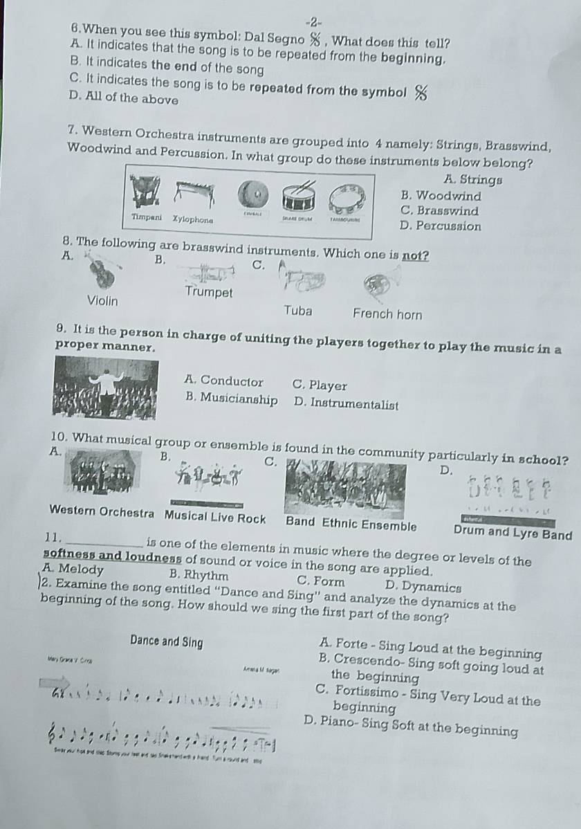 2-
6.When you see this symbol: Dal Segno % , What does this tell?
A. It indicates that the song is to be repeated from the beginning.
B. It indicates the end of the song
C. It indicates the song is to be repeated from the symbol
D. All of the above
7. Western Orchestra instruments are grouped into 4 namely: Strings, Brasswind,
Woodwind and Percussion. In what group do these instruments below belong?
A. Strings
B. Woodwind
C. Brasswind
D. Percussion
8. Theollowing are brasswind instruments. Which one is not?
A.
B.
C.
Violin Trumpet
Tuba French horn
9. It is the person in charge of uniting the players together to play the music in a
proper manner.
A. Conductor C. Player
B. Musicianship D. Instrumentalist
10. What musical group or ensemble is found in the community particularly in school?
A
B.
C
D.
Western Orchestra Musical Live RocBand Ethnic Ensemble Drum and Lyre Band
11._ is one of the elements in music where the degree or levels of the
softness and loudness of sound or voice in the song are applied.
A. Melody B. Rhythm C. Form D. Dynamics
2. Examine the song entitled “Dance and Sing” and analyze the dynamics at the
beginning of the song. How should we sing the first part of the song?
A. Forte - Sing Loud at the beginning
Dance and Sing B. Crescendo- Sing soft going loud at
Mary Graca V. Crsa Aa a Mtagan the beginning
C. Fortissimo - Sing Very Loud at the
beginning
D. Piano- Sing Soft at the beginning