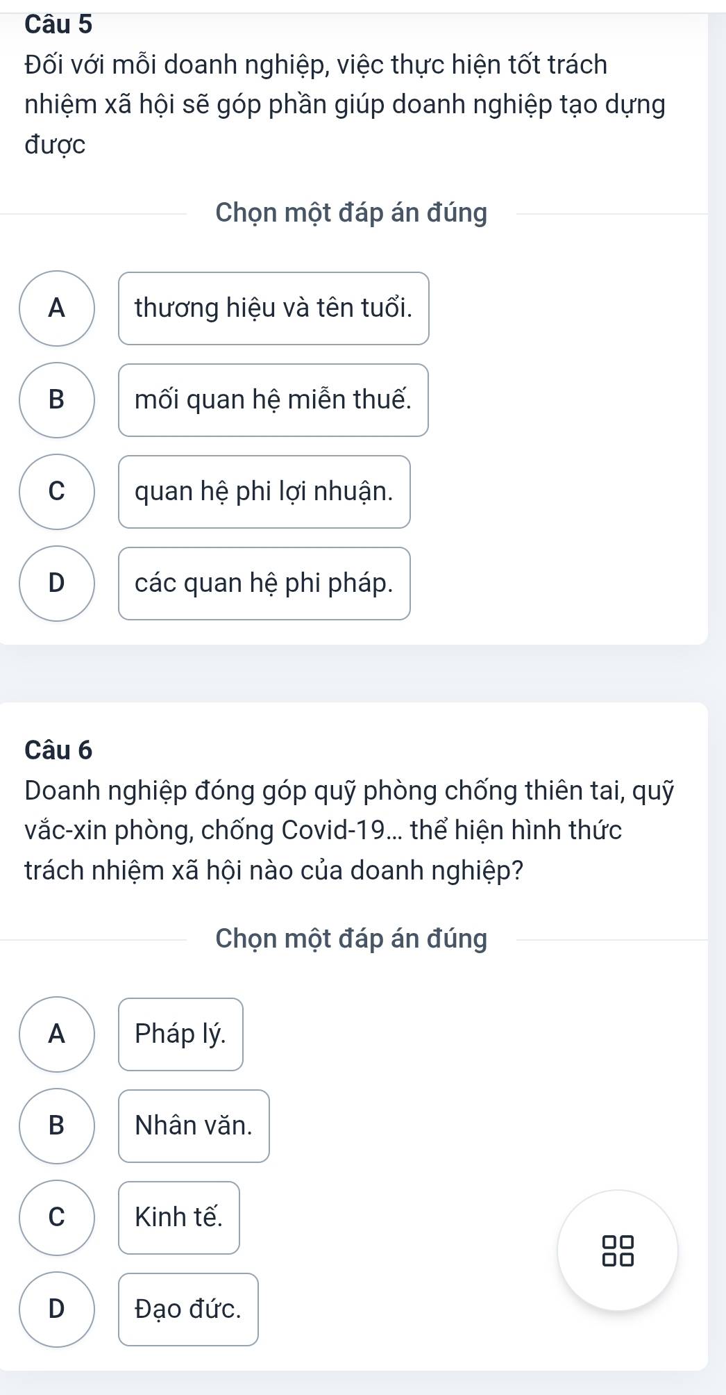 Đối với mỗi doanh nghiệp, việc thực hiện tốt trách
nhiệm xã hội sẽ góp phần giúp doanh nghiệp tạo dựng
được
Chọn một đáp án đúng
A thương hiệu và tên tuổi.
B mối quan hệ miễn thuế.
C quan hệ phi lợi nhuận.
D các quan hệ phi pháp.
Câu 6
Doanh nghiệp đóng góp quỹ phòng chống thiên tai, quỹ
vắc-xin phòng, chống Covid-19... thể hiện hình thức
trách nhiệm xã hội nào của doanh nghiệp?
Chọn một đáp án đúng
A Pháp lý.
B Nhân văn.
C Kinh tế.
D Đạo đức.