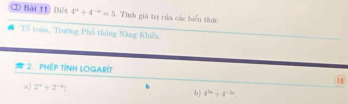 ② Bài 11 Biết 4^(alpha)+4^(-alpha)=5. Tính giá trị của các biểu thức 
Tổ toán, Trường Phổ thông Năng Khiếu. 
2. PHEP TÍNH LOGARÍT 
15 
a) 2^(alpha)+2^(-a); 
b) 4^(2a)+4^(-2a).