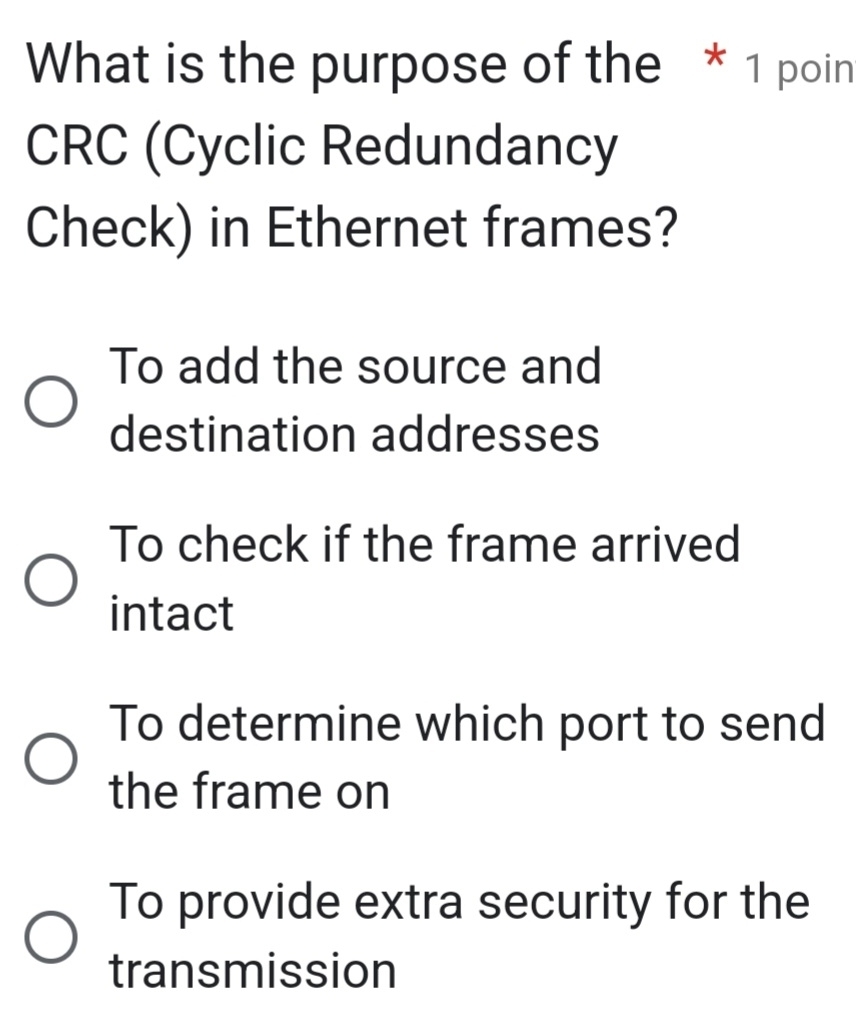 What is the purpose of the * 1 poin
CRC (Cyclic Redundancy
Check) in Ethernet frames?
To add the source and
destination addresses
To check if the frame arrived
intact
To determine which port to send
the frame on
To provide extra security for the
transmission