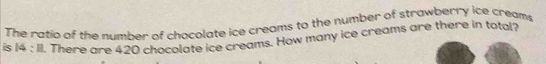 The ratio of the number of chocolate ice creams to the number of strawberry ice creams 
is 14 : II. There are 420 chocolate ice creams. How many ice creams are there in total?