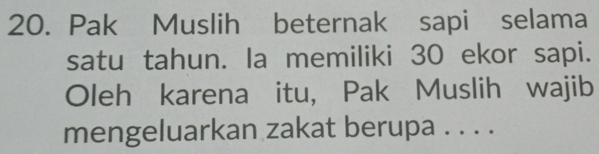 Pak Muslih beternak sapi selama 
satu tahun. la memiliki 30 ekor sapi. 
Oleh karena itu, Pak Muslih wajib 
mengeluarkan zakat berupa . . . .