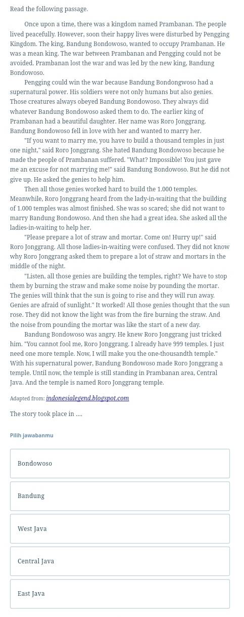 Read the following passage.
Once upon a time, there was a kingdom named Prambanan. The people
lived peacefully. However, soon their happy lives were disturbed by Pengging
Kingdom. The king, Bandung Bondowoso, wanted to occupy Prambanan. He
was a mean king. The war between Prambanan and Pengging could not be
avoided. Prambanan lost the war and was led by the new king, Bandung
Bondowoso.
Pengging could win the war because Bandung Bondongwoso had a
supernatural power. His soldiers were not only humans but also genies.
Those creatures always obeyed Bandung Bondowoso. They always did
whatever Bandung Bondowoso asked them to do. The earlier king of
Prambanan had a beautiful daughter. Her name was Roro Jonggrang
Bandung Bondowoso fell in love with her and wanted to marry her.
"If you want to marry me, you have to build a thousand temples in just
one night," said Roro Jonggrang. She hated Bandung Bondowoso because he
made the people of Prambanan suffered. "What? Impossible! You just gave
me an excuse for not marrying me!" said Bandung Bondowoso. But he did not
give up. He asked the genies to help him.
Then all those genies worked hard to build the 1.000 temples.
Meanwhile, Roro Jonggrang heard from the lady-in-waiting that the building
of 1.000 temples was almost finished. She was so scared; she did not want to
marry Bandung Bondowoso. And then she had a great idea. She asked all the
ladies-in-waiting to help her.
"Please prepare a lot of straw and mortar. Come on! Hurry up!" said
Roro Jonggrang. All those ladies-in-waiting were confused. They did not know
why Roro Jonggrang asked them to prepare a lot of straw and mortars in the
middle of the night.
"Listen, all those genies are building the temples, right? We have to stop
them by burning the straw and make some noise by pounding the mortar.
The genies will think that the sun is going to rise and they will run away.
Genies are afraid of sunlight." It worked! All those genies thought that the sun
rose. They did not know the light was from the fire burning the straw. And
the noise from pounding the mortar was like the start of a new day.
Bandung Bondowoso was angry. He knew Roro Jonggrang just tricked
him. "You cannot fool me, Roro Jonggrang. I already have 999 temples. I just
need one more temple. Now, I will make you the one-thousandth temple."
With his supernatural power, Bandung Bondowoso made Roro Jonggrang a
temple. Until now, the temple is still standing in Prambanan area, Central
Java. And the temple is named Roro Jonggrang temple.
Adapted from: indonesialegend.blogspot.com
The story took place in ....
Pilih jawabanmu
Bondowoso
Bandung
West Java
Central Java
East Java