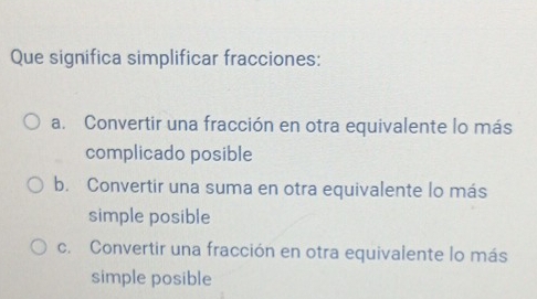 Que significa simplificar fracciones:
a. Convertir una fracción en otra equivalente lo más
complicado posible
b. Convertir una suma en otra equivalente lo más
simple posible
c. Convertir una fracción en otra equivalente lo más
simple posible