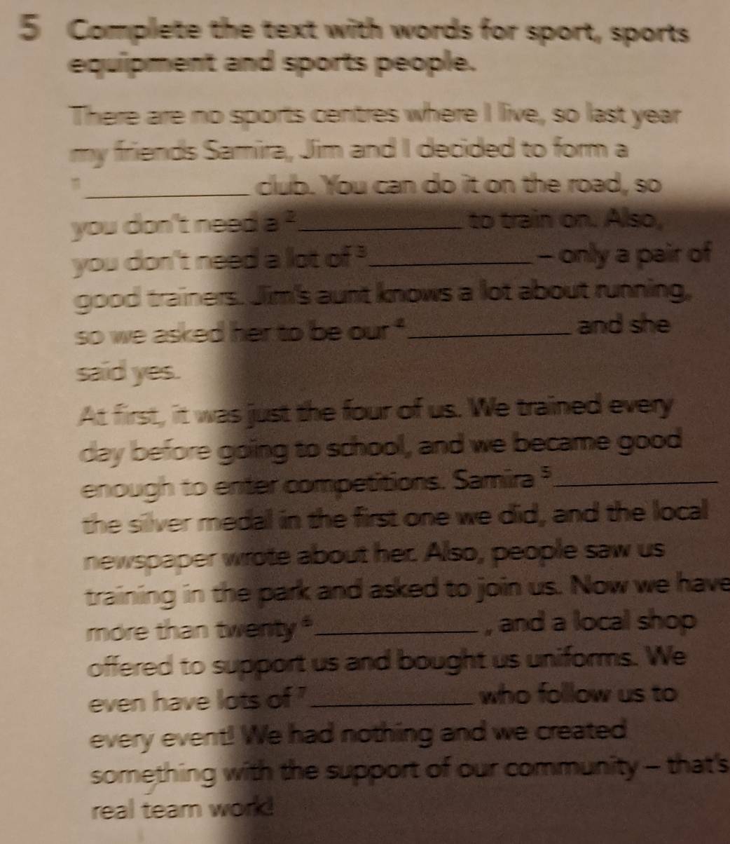 Complete the text with words for sport, sports 
equipment and sports people. 
There are no sports centres where I live, so last year 
my friends Samira, Jim and I decided to form a 
_club. You can do it on the road, so 
you don't neep a^2 _ to train on. Also, 
you don't need a lot - _- only a pair of 
good trainers. Jim's aunt knows a lot about running, 
so we asked her to be our^4 _ 
and she 
said yes. 
At first, it was just the four of us. We trained every 
day before going to school, and we became good 
enough to enter competitions. Samira _ 
the silver medal in the first one we did, and the local 
newspaper wrote about her. Also, people saw us 
training in the park and asked to join us. Now we have 
more than twenty_ , and a local shop 
offered to support us and bought us uniforms. We 
even have lots of '_ who follow us to 
every event! We had nothing and we created 
something with the support of our community - that's 
real team work!