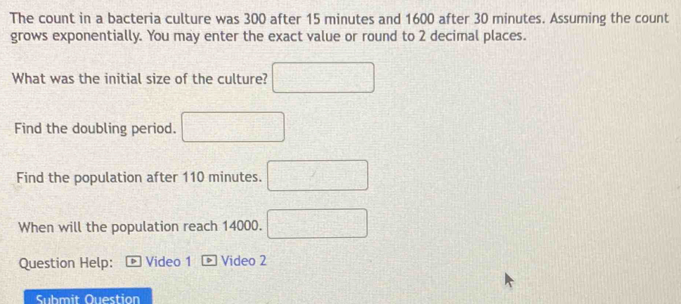 The count in a bacteria culture was 300 after 15 minutes and 1600 after 30 minutes. Assuming the count 
grows exponentially. You may enter the exact value or round to 2 decimal places. 
What was the initial size of the culture? □ 
Find the doubling period. □ 
Find the population after 110 minutes. □ 
When will the population reach 14000. □
Question Help: Video 1 * Video 2 
Submit Ouestion