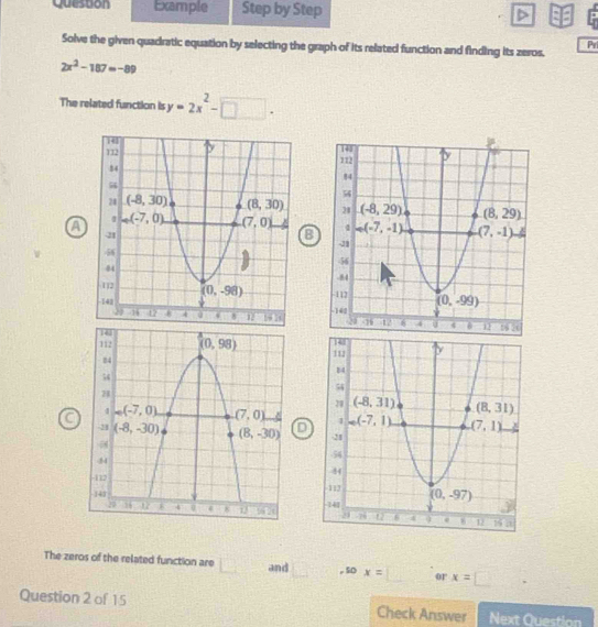 Question Example Step by Step
Pr
Solve the given quadratic equation by selecting the graph of its related function and finding its zeros.
2x^2-187=-89
The related function is y=2x^2-□ .

8
a
 
 
D
 
The zeros of the related function are □ and □ .50x=□ or x=□ □
Question 2 of 15 Check Answer Next 0.17