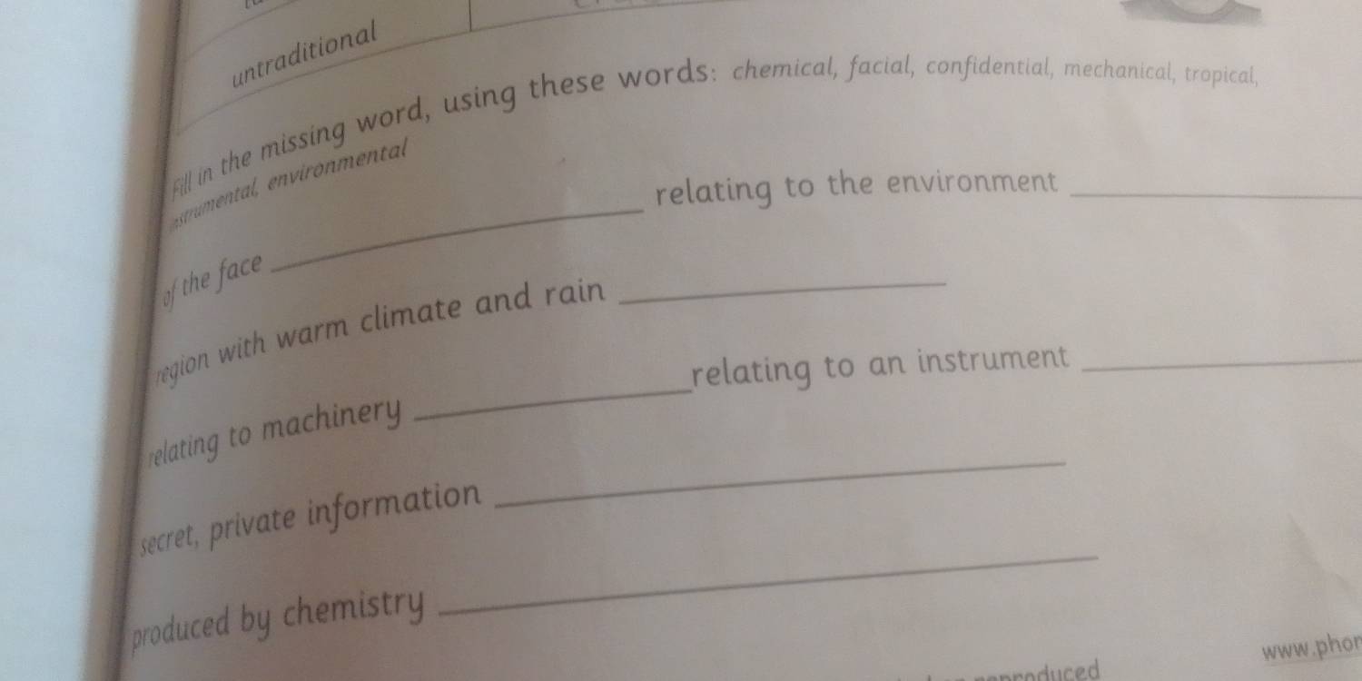 untraditional 
Fill in the missing word, using these words: chemical, facial, confidential, mechanical, tropical, 
_ 
relating to the environment 
_ 
of the face 
_ 
region with warm climate and rain 
relating to an instrument_ 
_ 
relating to machinery 
secret, private information 
produced by chemistry 
_ 
www.phor 
duced