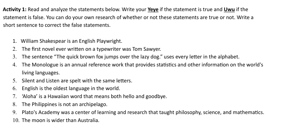 Activity 1: Read and analyze the statements below. Write your Yeye if the statement is true and Uwu if the 
statement is false. You can do your own research of whether or not these statements are true or not. Write a 
short sentence to correct the false statements. 
1. William Shakespear is an English Playwright. 
2. The first novel ever written on a typewriter was Tom Sawyer. 
3. The sentence “The quick brown fox jumps over the lazy dog.” uses every letter in the alphabet. 
4. The Monologue is an annual reference work that provides statistics and other information on the world's 
living languages. 
5. Silent and Listen are spelt with the same letters. 
6. English is the oldest language in the world. 
7. ‘Aloha’ is a Hawaiian word that means both hello and goodbye. 
8. The Philippines is not an archipelago. 
9. Plato's Academy was a center of learning and research that taught philosophy, science, and mathematics. 
10. The moon is wider than Australia.