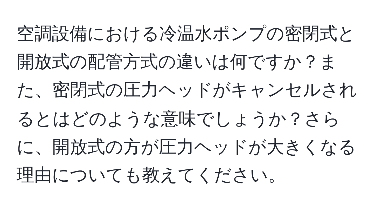 空調設備における冷温水ポンプの密閉式と開放式の配管方式の違いは何ですか？また、密閉式の圧力ヘッドがキャンセルされるとはどのような意味でしょうか？さらに、開放式の方が圧力ヘッドが大きくなる理由についても教えてください。