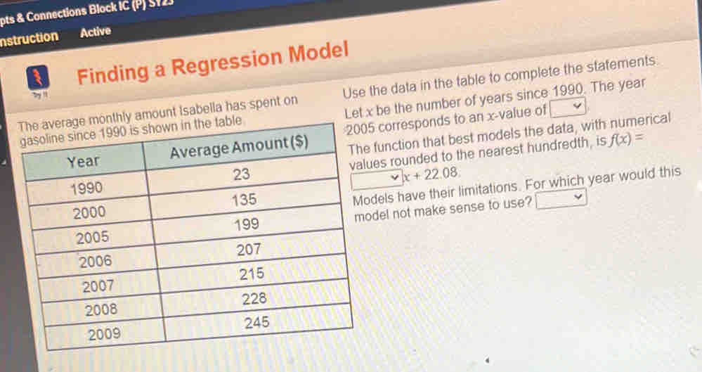 pts & Connections Block IC (P) S12J
nstruction Active
Finding a Regression Model
age monthly amount Isabella has spent on Use the data in the table to complete the statements
by '
table Let x be the number of years since 1990. The year
function that best models the data, with numerical
5 corresponds to an x-value of
ues rounded to the nearest hundredth, is f(x)=
x+22.08
dels have their limitations. For which year would this
odel not make sense to use?