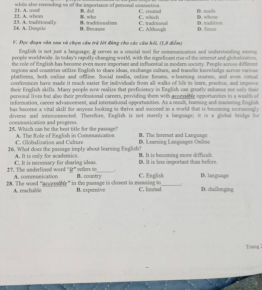 while also reminding us of the importance of personal connection.
21. A. used B. did C. created D. made
22. A. whom B. who C. which D. whose
23. A. traditionally B. traditionalism C. traditional D. tradition
24. A. Despite B. Because C. Although D. Since
V. Đọc đoạn văn sau và chọn câu trả lời đúng cho các câu hỏi. (1,0 điểm)
English is not just a language; i serves as a crucial tool for communication and understanding among
people worldwide. In today's rapidly changing world, with the significant rise of the internet and globalization,
the role of English has become even more important and influential in modern society. People across different
regions and countries utilize English to share ideas, exchange culture, and transfer knowledge across various
platforms, both online and offline. Social media, online forums, e-learning courses, and even virtual
conferences have made it much easier for individuals from all walks of life to learn, practice, and improve
their English skills. Many people now realize that proficiency in English can greatly enhance not only their
personal lives but also their professional careers, providing them with accessible opportunities to a wealth of
information, career advancement, and international opportunities. As a result, learning and mastering English
has become a vital skill for anyone looking to thrive and succeed in a world that is becoming increasingly
diverse and interconnected. Therefore, English is not merely a language; it is a global bridge for
communication and progress.
25. Which can be the best title for the passage?
A. The Role of English in Communication B. The Internet and Language
C. Globalization and Culture D. Learning Languages Online
26. What does the passage imply about learning English?
A. It is only for academics. B. It is becoming more difficult.
C. It is necessary for sharing ideas. D. It is less important than before.
27. The underlined word “i” refers to_ .
A. communication B. country C. English D. language
28. The word “accessible” in the passage is closest in meaning to_
A. reachable B. expensive C. limited D. challenging
Trang