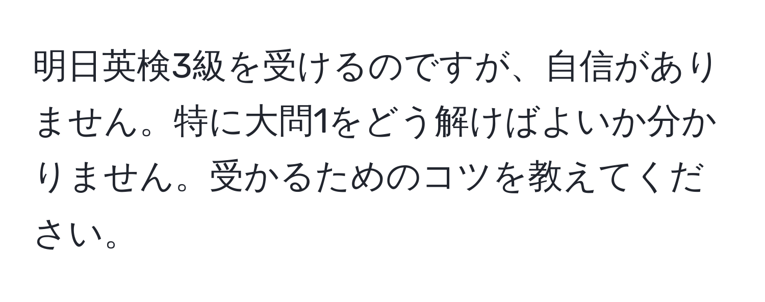 明日英検3級を受けるのですが、自信がありません。特に大問1をどう解けばよいか分かりません。受かるためのコツを教えてください。