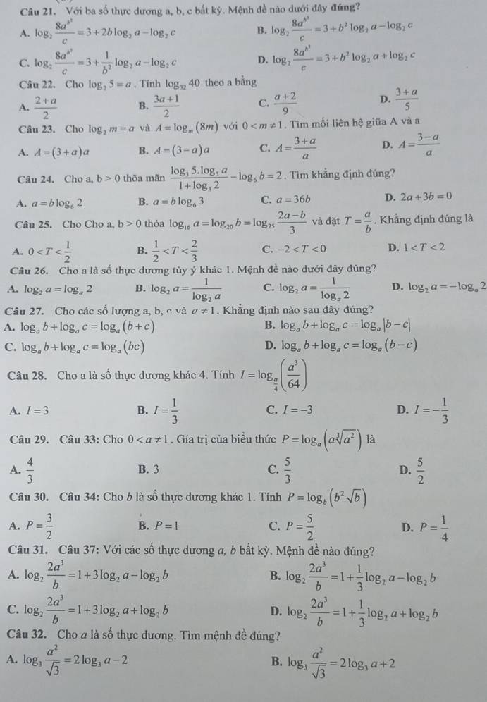 Với ba số thực dương a, b, c bắt kỳ. Mệnh đề nào dưới đây đúng?
A. log _2frac 8a^(b^2)c=3+2blog _2a-log _2c log _2frac 8a^(b^2)c=3+b^2log _2a-log _2c
B.
C. log _2frac 8a^(b^2)c=3+ 1/b^2 log _2a-log _2c D. log _2frac 8a^(b^2)c=3+b^2log _2a+log _2c
Câu 22. Cho log _25=a. Tinh log _3240 theo a bằng
C.
A.  (2+a)/2   (3a+1)/2   (a+2)/9 
B.
D.  (3+a)/5 
Câu 23. Cho log _2m=a và A=log _m(8m) với 0 . Tìm mối liên hệ giữa A và a
A. A=(3+a)a B. A=(3-a)a C. A= (3+a)/a  D. A= (3-a)/a 
Câu 24. Cho a, b>0 thōa mãn frac log _35.log _3a1+log _32-log _6b=2. Tìm khẳng định đúng?
A. a=blog _62 B. a=blog _63 C. a=36b D. 2a+3b=0
Câu 25. Cho Cho a, b>0 thỏa log _16a=log _20b=log _25 (2a-b)/3  và đặt T= a/b . Khẳng định đúng là
A. 0 B.  1/2  C. -2 D. 1
Câu 26. Cho a là số thực dương tủy ý khác 1. Mệnh đề nào dưới đây đúng?
A. log _2a=log _a2 B. log _2a=frac 1log _2a C. log _2a=frac 1log _a2 D. log _2a=-log _a2
Câu 27. Cho các số lượng a, b, c và a!= 1. Khẳng định nào sau đây đúng?
A. log _ab+log _ac=log _a(b+c) B. log _ab+log _ac=log _a|b-c|
C. log _ab+log _ac=log _a(bc) D. log _ab+log _ac=log _a(b-c)
Câu 28. Cho a là số thực dương khác 4. Tính I=log _ a/4 ( a^3/64 )
A. I=3 B. I= 1/3  C. I=-3 D. I=- 1/3 
Câu 29. Câu 33: Cho 0. Gía trị của biểu thức P=log _a(asqrt[3](a^2)) là
A.  4/3  B. 3 C.  5/3  D.  5/2 
Câu 30. Câu 34: Cho b là số thực dương khác 1. Tính P=log _b(b^2sqrt(b))
A. P= 3/2  P= 5/2  D. P= 1/4 
B. P=1
C.
Câu 31. Câu 37: Với các số thực dương a, b bất kỳ. Mệnh đề nào đúng?
A. log _2 2a^3/b =1+3log _2a-log _2b B. log _2 2a^3/b =1+ 1/3 log _2a-log _2b
C. log _2 2a^3/b =1+3log _2a+log _2b D. log _2 2a^3/b =1+ 1/3 log _2a+log _2b
Câu 32. Cho a là số thực dương. Tìm mệnh đề đúng?
A. log _3 a^2/sqrt(3) =2log _3a-2 log _3 a^2/sqrt(3) =2log _3a+2
B.