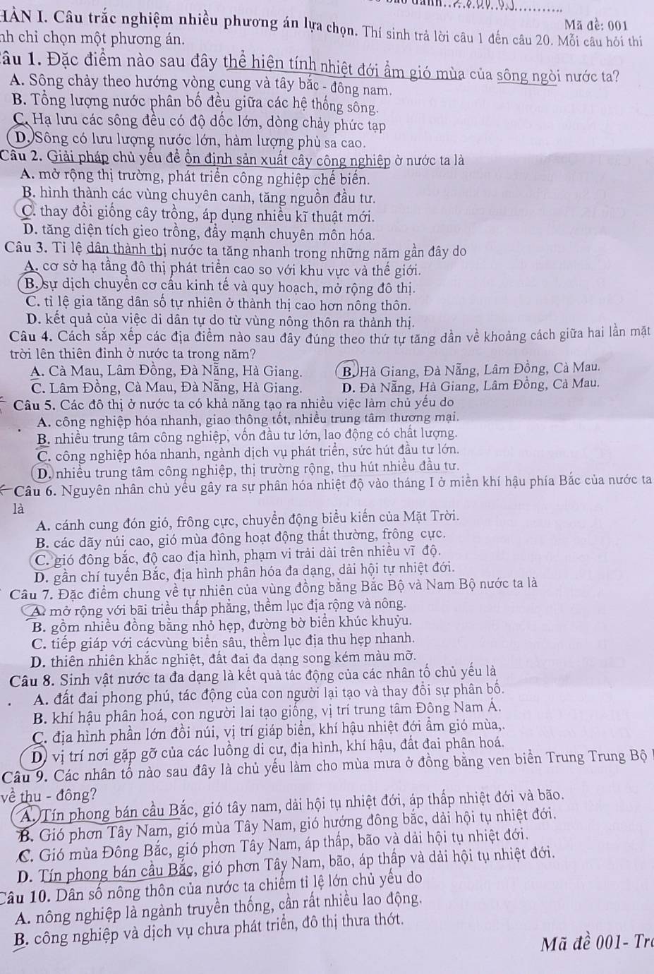 Mã đề: 001
HÀN I. Câu trắc nghiệm nhiều phương án lựa chọn. Thí sinh trả lời câu 1 đến câu 20. Mỗi câu hỏi thi
nh chỉ chọn một phương án.
lầu 1. Đặc điểm nào sau đây thể hiện tính nhiệt đới ẩm gió mùa của sông ngòi nước ta?
A. Sông chảy theo hướng vòng cung và tây bắc - đông nam.
B. Tổng lượng nước phân bố đều giữa các hệ thống sống.
C. Hạ lưu các sông đều có độ dốc lớn, dòng chảy phức tạp
D. Sông có lưu lượng nước lớn, hàm lượng phù sa cao.
Cầu 2. Giải pháp chủ yếu để ồn định sản xuất cây công nghiệp ở nước ta là
A. mở rộng thị trường, phát triển công nghiệp chế biến.
B. hình thành các vùng chuyên canh, tăng nguồn đầu tư.
C. thay đổi giống cây trồng, áp dụng nhiều kĩ thuật mới.
D. tăng diện tích gieo trồng, đầy mạnh chuyên môn hóa.
Câu 3. Tỉ lệ dân thành thị nước ta tăng nhanh trong những năm gần đây do
A. cơ sở hạ tầng đô thị phát triển cao so với khu vực và thế giới.
B sự dịch chuyển cơ cấu kinh tế và quy hoạch, mở rộng đô thị.
C. tỉ lệ gia tăng dân số tự nhiên ở thành thị cao hơn nông thôn.
D. kết quả của việc di dân tự do từ vùng nông thôn ra thành thị.
Câu 4. Cách sắp xếp các địa điểm nào sau đây đúng theo thứ tự tăng dần về khoảng cách giữa hai lần mặt
trời lên thiên đỉnh ở nước ta trong năm?
A. Cà Mau, Lâm Đồng, Đà Nẵng, Hà Giang. Bồ Hà Giang, Đà Nẵng, Lâm Đồng, Cà Mau.
C. Lâm Đồng, Cà Mau, Đà Nẵng, Hà Giang. D. Đà Nẵng, Hà Giang, Lâm Đồng, Cà Mau.
Câu 5. Các đô thị ở nước ta có khả năng tạo ra nhiều việc làm chủ yếu do
A. công nghiệp hóa nhanh, giao thông tốt, nhiều trung tâm thương mại.
B. nhiều trung tâm công nghiệp, vốn đầu tư lớn, lao động có chất lượng.
C. công nghiệp hóa nhanh, ngành dịch vụ phát triển, sức hút đầu tư lớn.
D. nhiều trung tâm công nghiệp, thị trường rộng, thu hút nhiều đầu tư.
*  Câu 6. Nguyên nhân chủ yếu gây ra sự phân hóa nhiệt độ vào tháng I ở miền khí hậu phía Bắc của nước ta
là
A. cánh cung đón gió, frông cực, chuyển động biểu kiến của Mặt Trời.
B. các dãy núi cao, gió mùa đông hoạt động thất thường, frông cực.
C. gió đông bắc, độ cao địa hình, phạm vi trải dài trên nhiều vĩ độ.
D. gần chí tuyển Bắc, địa hình phần hóa đa dạng, dài hội tự nhiệt đới.
Câu 7. Đặc điểm chung về tự nhiên của vùng đồng bằng Bắc Bộ và Nam Bộ nước ta là
A mở rộng với bãi triều thấp phẳng, thềm lục địa rộng và nông.
B. gồm nhiều đồng bằng nhỏ hẹp, đường bờ biển khúc khuỳu.
C. tiếp giáp với cácvùng biển sâu, thềm lục địa thu hẹp nhanh.
D. thiên nhiên khắc nghiệt, đất đai đa dạng song kém màu mỡ.
Câu 8. Sinh vật nước ta đa dạng là kết quả tác động của các nhân tố chủ yếu là
A. đất đai phong phú, tác động của con người lại tạo và thay đổi sự phân bố.
B. khí hậu phân hoá, con người lai tạo giống, vị trí trung tâm Đông Nam Á.
C. địa hình phần lớn đồi núi, vị trí giáp biển, khí hậu nhiệt đới ẩm gió mùa,.
D) vị trí nơi gặp gỡ của các luồng di cư, địa hình, khí hậu, đất đai phân hoá.
Câu 9. Các nhân tố nào sau đây là chủ yếu làm cho mùa mưa ở đồng bằng ven biển Trung Trung Bộ
về thu - đông?
A. Tín phong bán cầu Bắc, gió tây nam, dải hội tụ nhiệt đới, áp thấp nhiệt đới và bão.
B. Gió phơn Tây Nam, gió mùa Tây Nam, gió hướng đông bắc, dải hội tụ nhiệt đới.
C. Gió mùa Đông Bắc, gió phơn Tây Nam, áp thấp, bão và dải hội tụ nhiệt đới.
D. Tín phong bán cầu Bắc, gió phơn Tây Nam, bão, áp thấp và dải hội tụ nhiệt đới.
Câu 10. Dân số nông thôn của nước ta chiếm tỉ lệ lớn chủ yếu do
A. nông nghiệp là ngành truyền thống, cần rất nhiều lao động.
B. công nghiệp và dịch vụ chưa phát triển, đô thị thưa thớt.
Mã đề 001- Tro