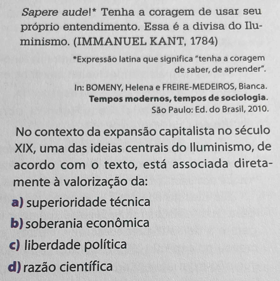 Sapere aude!* Tenha a coragem de usar seu
próprio entendimento. Essa é a divisa do Ilu-
minismo. (IMMANUEL KANT, 1784)
*Expressão latina que significa “tenha a coragem
de saber, de aprender”.
In: BOMENY, Helena e FREIRE-MEDEIROS, Bianca.
Tempos modernos, tempos de sociologia.
São Paulo: Ed. do Brasil, 2010.
No contexto da expansão capitalista no século
XIX, uma das ideias centrais do Iluminismo, de
acordo com o texto, está associada direta-
mente à valorização da:
a) superioridade técnica
b) soberania econômica
c) liberdade política
d) razão científica