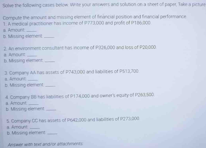 Solve the following cases below. Write your answers and solution on a sheet of paper, Take a picture 
Compute the amount and missing element of financial position and financial performance. 
1: A medical practitioner has income of P773,000 and profit of P186,000. 
a. Amount:_ 
b. Missing element_ 
2. An environment consultant has income of P326,000 and loss of P20,000. 
a. Amount:_ 
b. Missing element_ 
3. Company AA has assets of P743,000 and liabilities of P513,700. 
a. Amount._ 
b. Missing element:_ 
4. Company BB has liabilities of P174,000 and owner's equity of P263,500. 
a. Amount_ 
b, Missing element:_ 
5. Company CC has assets of P642,000 and liabilities of P273,000. 
a. Amount_ 
b. Missing element_ 
Answer with text and/or attachments: