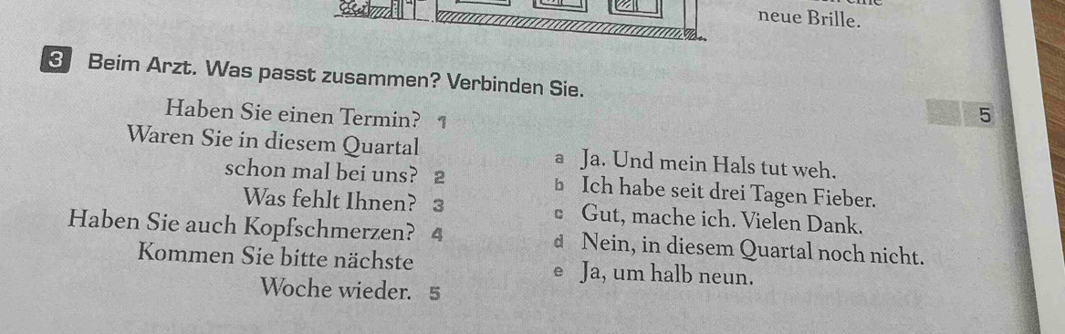 Sả m 
neue Brille.
3 Beim Arzt. Was passt zusammen? Verbinden Sie.
Haben Sie einen Termin? 1
5
Waren Sie in diesem Quartal a Ja. Und mein Hals tut weh.
schon mal bei uns? 2 ⊥ Ich habe seit drei Tagen Fieber.
Was fehlt Ihnen? 3 • Gut, mache ich. Vielen Dank.
Haben Sie auch Kopfschmerzen? 4 d Nein, in diesem Quartal noch nicht.
Kommen Sie bitte nächste e Ja, um halb neun.
Woche wieder. 5