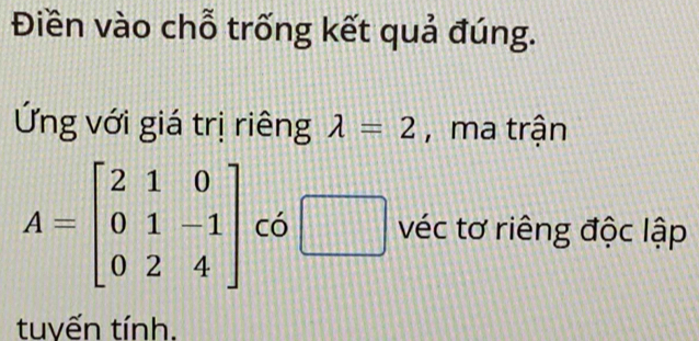 Điền vào chỗ trống kết quả đúng. 
Ứng với giá trị riêng lambda =2 , ma trận
A=beginbmatrix 2&1&0 0&1&-1 0&2&4endbmatrix có □ véc tơ riêng độc lập 
tuyến tính.