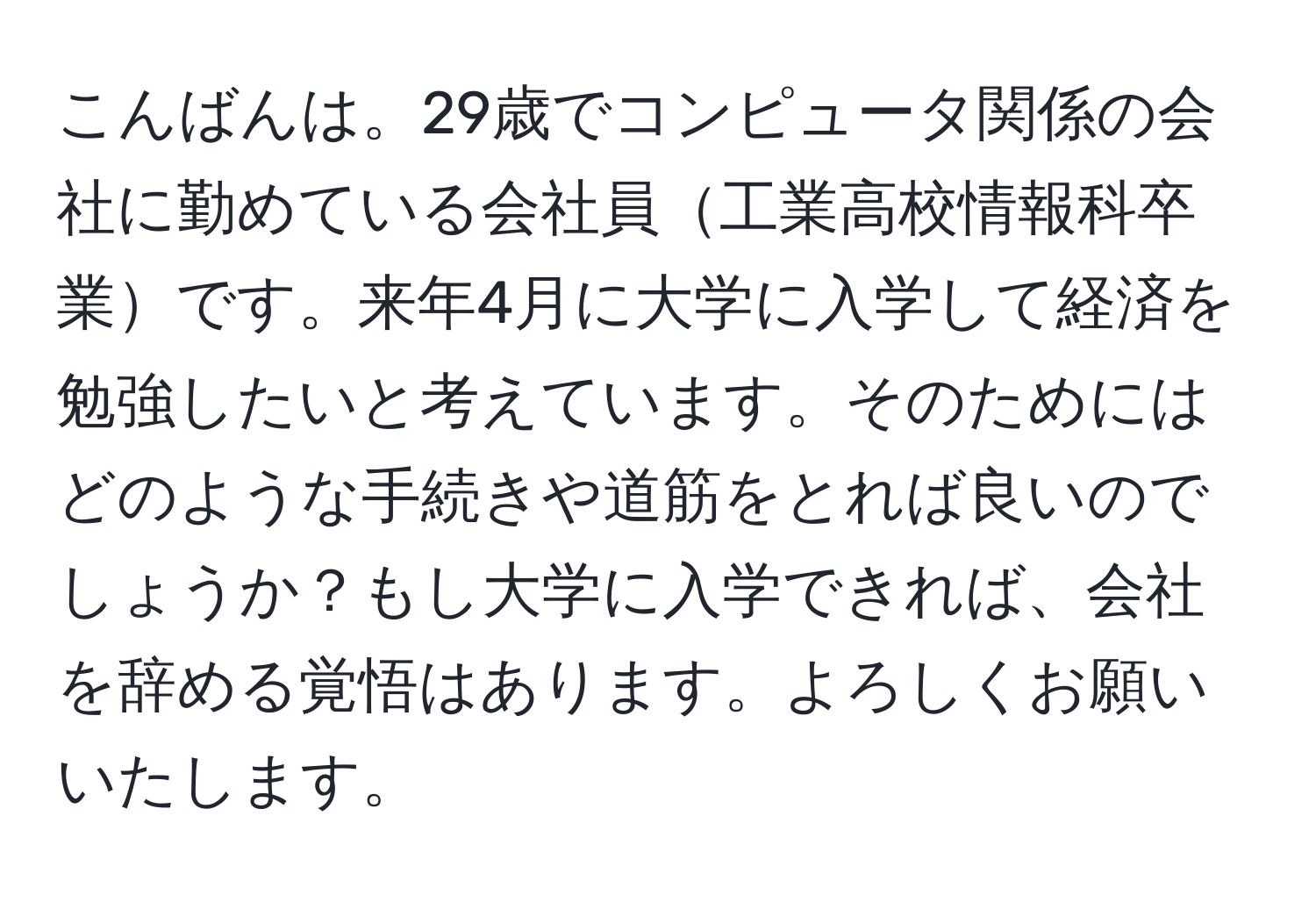 こんばんは。29歳でコンピュータ関係の会社に勤めている会社員工業高校情報科卒業です。来年4月に大学に入学して経済を勉強したいと考えています。そのためにはどのような手続きや道筋をとれば良いのでしょうか？もし大学に入学できれば、会社を辞める覚悟はあります。よろしくお願いいたします。